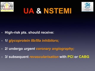 UA & NSTEMI
• High-risk pts. should receive:
• 1/ glycoprotein IIb/IIIa inhibitors;
• 2/ undergo urgent coronary angiography;
• 3/ subsequent revascularisation with PCI or CABG
 