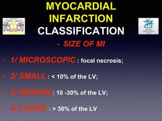MYOCARDIAL
INFARCTION
CLASSIFICATION
• SIZE OF MI
• 1/ MICROSCOPIC : focal necrosis;
• 2/ SMALL : < 10% of the LV;
• 3/ MEDIUM : 10 -30% of the LV;
• 4/ LARGE : > 30% of the LV
 