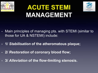 ACUTE STEMI
MANAGEMENT
• Main principles of managing pts. with STEMI (similar to
those for UA & NSTEMI) include:
• 1/ Stabilisation of the atheromatous plaque;
• 2/ Restoration of coronary blood flow;
• 3/ Alleviation of the flow-limiting stenosis.
 