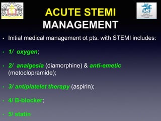ACUTE STEMI
MANAGEMENT
• Initial medical management ot pts. with STEMI includes:
• 1/ oxygen;
• 2/ analgesia (diamorphine) & anti-emetic
(metoclopramide);
• 3/ antiplatelet therapy (aspirin);
• 4/ B-blocker;
• 5/ statin
 