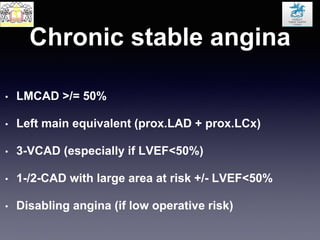 Chronic stable angina
• LMCAD >/= 50%
• Left main equivalent (prox.LAD + prox.LCx)
• 3-VCAD (especially if LVEF<50%)
• 1-/2-CAD with large area at risk +/- LVEF<50%
• Disabling angina (if low operative risk)
 