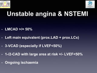 Unstable angina & NSTEMI
• LMCAD >/= 50%
• Left main equivalent (prox.LAD + prox.LCx)
• 3-VCAD (especially if LVEF<50%)
• 1-/2-CAD with large area at risk +/- LVEF<50%
• Ongoing ischaemia
 