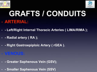 GRAFTS / CONDUITS
• ARTERIAL:
• - Left/Right Internal Thoracic Arteries ( LIMA/RIMA );
• - Radial artery ( RA );
• - Right Gastroepiploic Artery ( rGEA ).
• VENOUS:
• - Greater Saphenous Vein (GSV);
• - Smaller Saphenous Vein (SSV)
 