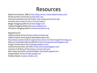 Resources Blog Service Reviews, 2008 at  http://blog-services-review.toptenreviews.com/ Photos by Flickr community at  www.flickr.com   Pew Internet & American Life Project  http://www.pewinternet.org/ Forrester  http://www.forrester.com/rb/research   Blogger (blogging platform) at  www.blogger.com   Typepad (blogging platform) at  www.typepad.com   Wordpress (blogging platform) at  www.wordpress.org   Blog References:  CADCA Institute at  http://www.coalitioninstitute.org/   CADCA Institute Technology & Social Media Resources  http://www.coalitioninstitute.org/Coalition_Resources/Technology/Technology.asp   Missouri Youth/Adult Alliance (MYAA) at  http://myaapreventuad.blogspot.com/   Oregon Partnership at  http://opblog.wordpress.com/   Hartford Communities that Café  at  http://stumpuad.blogspot.com/   Common Craft Show at  http://www.commoncraft.com/   Beth’s Blog  Nonprofits and Social Media:  http://beth.typepad.com   Google Reader at  http://reader.google.com   Netvibes Reader at  www.netvibes.com   