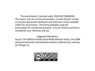 This presentation is licensed under CREATIVE COMMONS.  This means  you can use this presentation, or parts thereof, as long as you give appropriate attribution and make your results available under this same license.  This license prohibits using this presentation for commercial purposes.  A list of citations and links is included for your reference and use.  Suggested Attribution:  Source: The CADCA Institute Social Media Webinar Series, June 2008 with guest presenter and prevention partner LaDonna Coy, Learning for Change, Inc.  