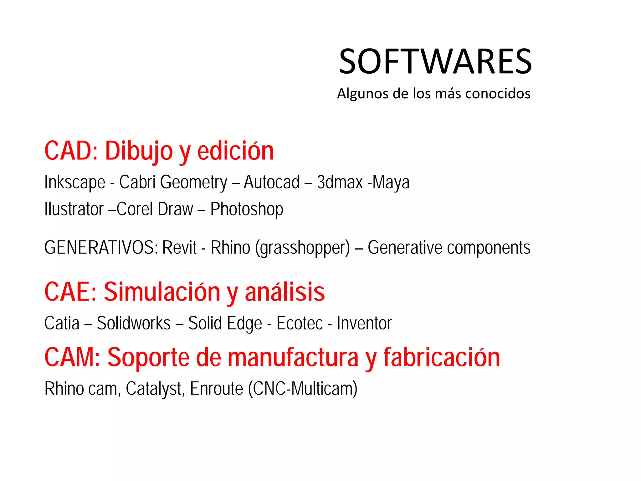 SOFTWARES
                                          Algunos de los más conocidos


CAD: Dibujo y edición
Inkscape - Cabri Geometry – Autocad – 3dmax -Maya
Ilustrator –Corel Draw – Photoshop

GENERATIVOS: Revit - Rhino (grasshopper) – Generative components

CAE: Simulación y análisis
Catia – Solidworks – Solid Edge - Ecotec - Inventor
CAM: Soporte de manufactura y fabricación
Rhino cam, Catalyst, Enroute (CNC-Multicam)
 