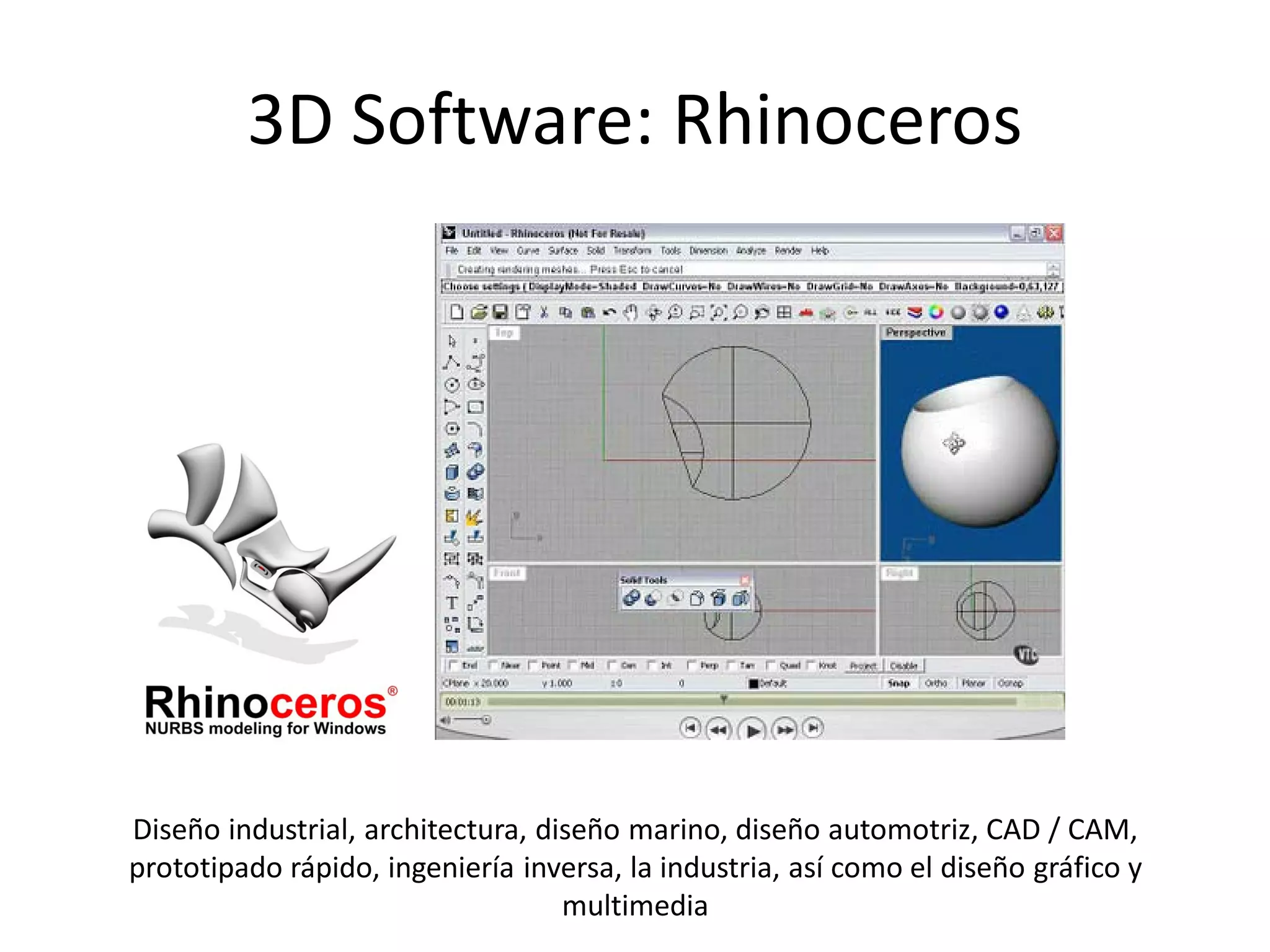3D Software: Rhinoceros




Diseño industrial, architectura, diseño marino, diseño automotriz, CAD / CAM,
prototipado rápido, ingeniería inversa, la industria, así como el diseño gráfico y
                                   multimedia
 
