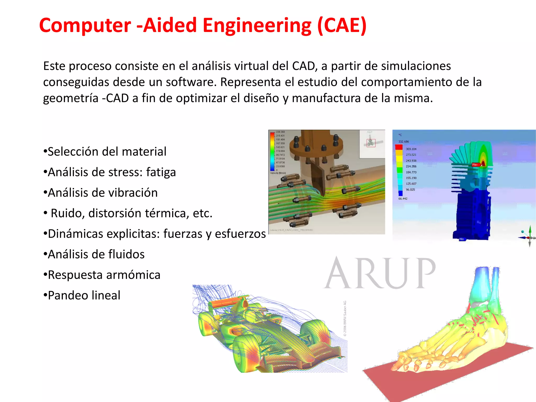 Computer -Aided Engineering (CAE)
Este proceso consiste en el análisis virtual del CAD, a partir de simulaciones
conseguidas desde un software. Representa el estudio del comportamiento de la
geometría ­CAD a fin de optimizar el diseño y manufactura de la misma.


•Selección del material
•Análisis de stress: fatiga
•Análisis de vibración
• Ruido, distorsión térmica, etc.
•Dinámicas explicitas: fuerzas y esfuerzos
•Análisis de fluidos
•Respuesta armómica
•Pandeo lineal
 