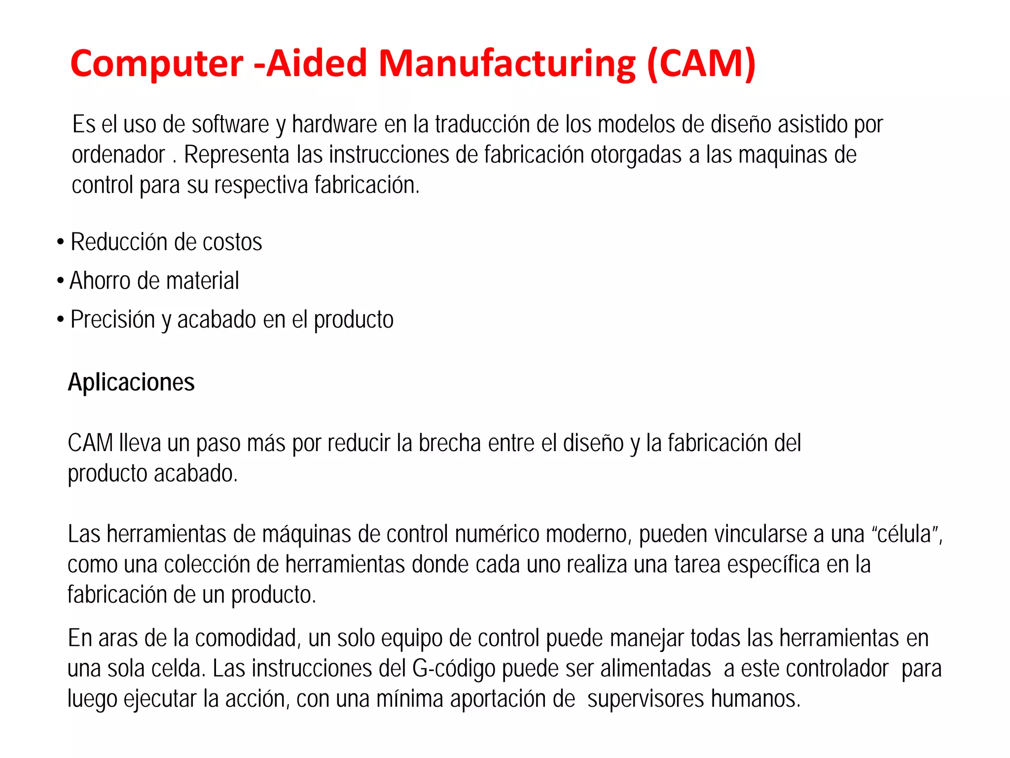 Computer -Aided Manufacturing (CAM)
 Es el uso de software y hardware en la traducción de los modelos de diseño asistido por
 ordenador . Representa las instrucciones de fabricación otorgadas a las maquinas de
 control para su respectiva fabricación.

• Reducción de costos
• Ahorro de material
• Precisión y acabado en el producto

 Aplicaciones

 CAM lleva un paso más por reducir la brecha entre el diseño y la fabricación del
 producto acabado.

 Las herramientas de máquinas de control numérico moderno, pueden vincularse a una “célula”,
 como una colección de herramientas donde cada uno realiza una tarea específica en la
 fabricación de un producto.
 En aras de la comodidad, un solo equipo de control puede manejar todas las herramientas en
 una sola celda. Las instrucciones del G-código puede ser alimentadas a este controlador para
 luego ejecutar la acción, con una mínima aportación de supervisores humanos.
 