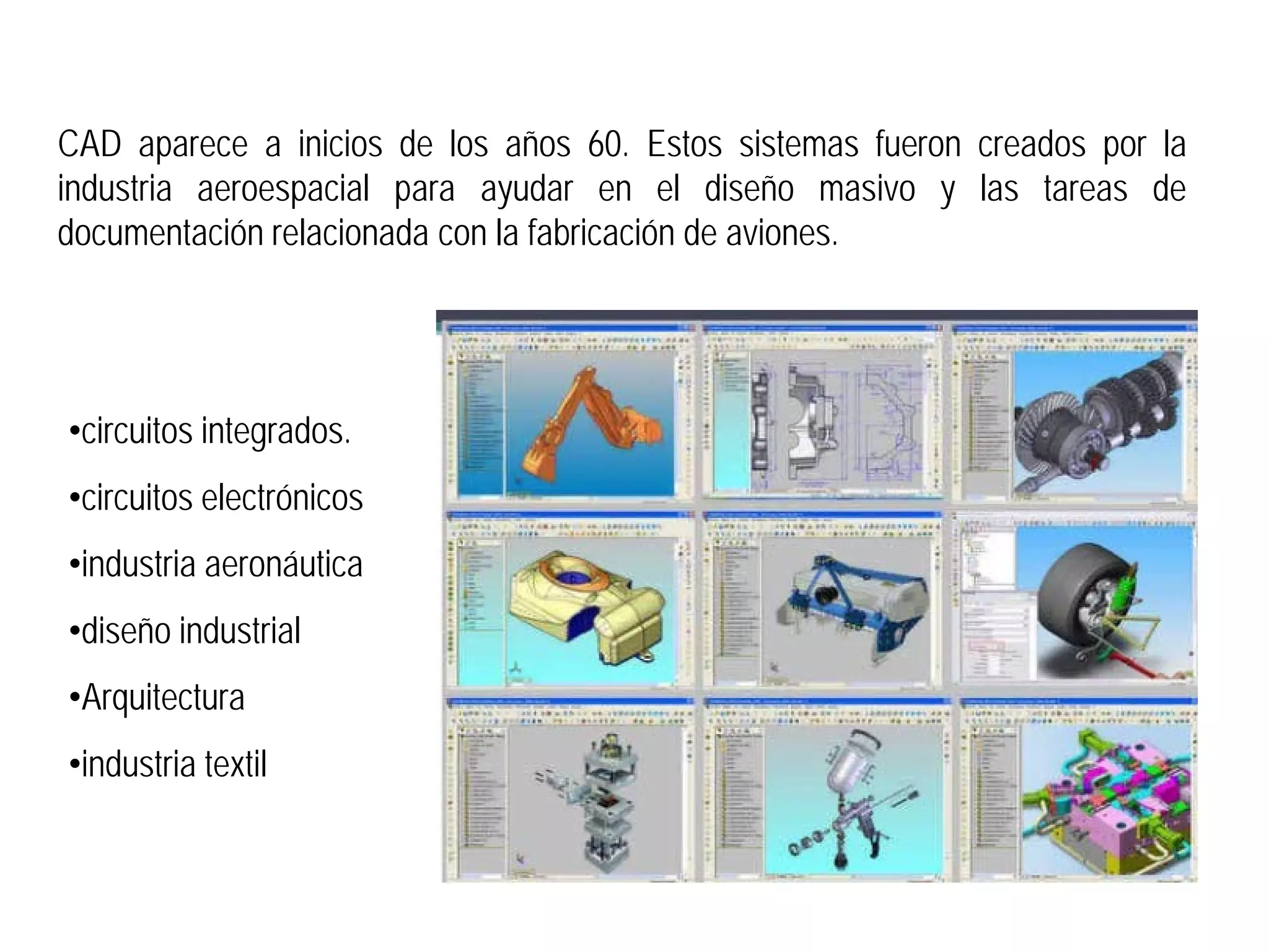 CAD aparece a inicios de los años 60. Estos sistemas fueron creados por la
industria aeroespacial para ayudar en el diseño masivo y las tareas de
documentación relacionada con la fabricación de aviones.




•circuitos integrados.
•circuitos electrónicos
•industria aeronáutica
•diseño industrial
•Arquitectura
•industria textil
 