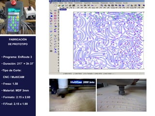FABRICACIÓN
     DE PROTOTIPO




• Programa: EnRoute 3

• Duración: 217´ = 3h 37´

•Tipo de Corte:

 CNC / MultiCAM

• Fresa: 1.58

• Material: MDF 3mm

• Formato: 2.15 x 2.60

• F.Final: 2.15 x 1.90
 