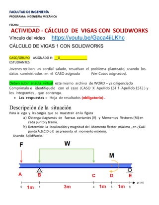FACULTAD DE INGENIERÍA
PROGRAMA: INGENIERÍA MECÁNICA
FECHA: _____________
ACTIVIDAD - CÁLCULO DE VIGAS CON SOLIDWORKS
Vínculo del video https://youtu.be/Gaca4iiLKhc
CÁLCULO DE VIGAS 1 CON SOLIDWORKS
CASO/GRUPO ASIGNADO #: __X_______________
ESTUDIANTES
Jovenes reciban un cordial saludo, resuelvan el problema planteado, usando los
datos suministrados en el CASO asignado (Ver Casos asignados).
Deben subir al aula virtual este mismo archivo de WORD – ya diligenciado
Comprimalo e identifiquelo con el caso (CASO X Apellido EST 1 Apellido EST2 ) y
los integrantes , que contenga.
 Las respuestas = Hoja de resultados (obligatorio) .
Descripción de la situación
Para la viga y las cargas que se muestran en la figura
a) Obtenga diagramas de fuerzas cortantes (V) y Momentos flectores (M) en
cada punto y tramo.
b) Determine la localización y magnitud del Momento flector máximo , en ¿Cuál
punto A,B,C,D o E se presenta el momento máximo.
Usando SolidWorks
 