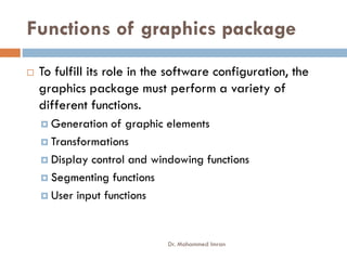 Functions of graphics package
 To fulfill its role in the software configuration, the
graphics package must perform a variety of
different functions.
 Generation of graphic elements
Generation of graphic elements
 Transformations
 Display control and windowing functions
 Segmenting functions
 User input functions
Dr. Mohammed Imran
 