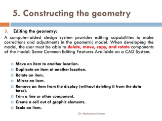 5. Constructing the geometry
3. Editing the geometry:
A computer-aided design system provides editing capabilities to make
corrections and adjustments in the geometric model. When developing the
model, the user must be able to delete, move, copy, and rotate components
of the model. Some Common Editing Features Available on a CAD System.
 Move an item to another location.
 Duplicate an item at another location.
 Rotate an item.
 Mirror an item.
 Remove an item from the display (without deleting it from the data
base).
 Trim a line or other component.
 Create a cell out of graphic elements.
 Scale an item.
Dr. Mohammed Imran
 