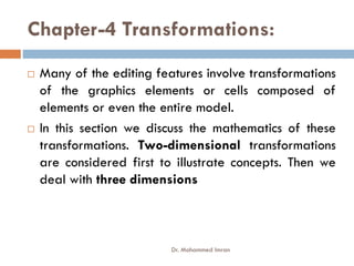Chapter-4 Transformations:
 Many of the editing features involve transformations
of the graphics elements or cells composed of
elements or even the entire model.
 In this section we discuss the mathematics of these
 In this section we discuss the mathematics of these
transformations. Two-dimensional transformations
are considered first to illustrate concepts. Then we
deal with three dimensions
Dr. Mohammed Imran
 