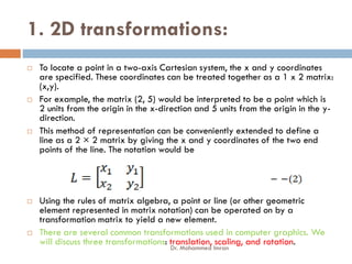 1. 2D transformations:
 To locate a point in a two-axis Cartesian system, the x and y coordinates
are specified. These coordinates can be treated together as a 1 x 2 matrix:
(x,y).
 For example, the matrix (2, 5) would be interpreted to be a point which is
2 units from the origin in the x-direction and 5 units from the origin in the y-
direction.
 This method of representation can be conveniently extended to define a
 This method of representation can be conveniently extended to define a
line as a 2 × 2 matrix by giving the x and y coordinates of the two end
points of the line. The notation would be
 Using the rules of matrix algebra, a point or line (or other geometric
element represented in matrix notation) can be operated on by a
transformation matrix to yield a new element.
 There are several common transformations used in computer graphics. We
will discuss three transformations: translation, scaling, and rotation.
Dr. Mohammed Imran
 