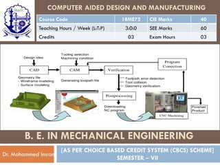 COMPUTER AIDED DESIGN AND MANUFACTURING
Course Code 18ME72 CIE Marks 40
Teaching Hours / Week (L:T:P) 3:0:0 SEE Marks 60
Credits 03 Exam Hours 03
[AS PER CHOICE BASED CREDIT SYSTEM (CBCS) SCHEME]
SEMESTER – VII
Dr. Mohammed Imran
B. E. IN MECHANICAL ENGINEERING
 
