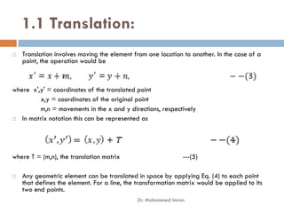 1.1 Translation:
 Translation involves moving the element from one location to another. In the case of a
point, the operation would be
where x',y' = coordinates of the translated point
x,y = coordinates of the original point
m,n = movements in the x and y directions, respectively
m,n = movements in the x and y directions, respectively
 In matrix notation this can be represented as
where T = (m,n), the translation matrix ---(5)
 Any geometric element can be translated in space by applying Eq. (4) to each point
that defines the element. For a line, the transformation matrix would be applied to its
two end points.
Dr. Mohammed Imran
 