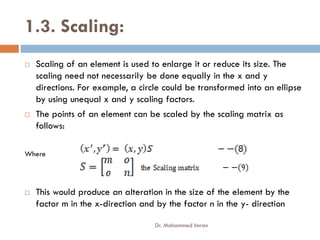 1.3. Scaling:
 Scaling of an element is used to enlarge it or reduce its size. The
scaling need not necessarily be done equally in the x and y
directions. For example, a circle could be transformed into an ellipse
by using unequal x and y scaling factors.
 The points of an element can be scaled by the scaling matrix as
follows:
follows:
Where
 This would produce an alteration in the size of the element by the
factor m in the x-direction and by the factor n in the y- direction
Dr. Mohammed Imran
 