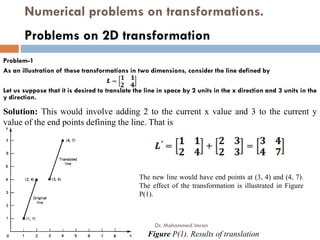 Numerical problems on transformations.
Problem-1
As an illustration of these transformations in two dimensions, consider the line defined by
Let us suppose that it is desired to translate the line in space by 2 units in the x direction and 3 units in the
y direction.
Problems on 2D transformation
Solution: This would involve adding 2 to the current x value and 3 to the current y
value of the end points defining the line. That is
value of the end points defining the line. That is
Figure P(1). Results of translation
The new line would have end points at (3, 4) and (4, 7).
The effect of the transformation is illustrated in Figure
P(1).
Dr. Mohammed Imran
 