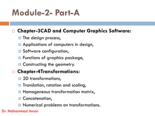 Module-2- Part-A
 Chapter-3CAD and Computer Graphics Software:
 The design process,
 Applications of computers in design,
 Software configuration,
 Functions of graphics package,
 Functions of graphics package,
 Constructing the geometry.
 Chapter-4Transformations:
 2D transformations,
 Translation, rotation and scaling,
 Homogeneous transformation matrix,
 Concatenation,
 Numerical problems on transformations.
Dr. Mohammed Imran
 