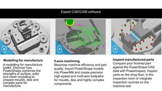 Expert CAD/CAM software
Modelling for manufacture
A modelling for manufacture
toolkit. Discover how
PowerShape combines the
strengths of surface, solid
and mesh modelling to
prepare moulds, dies and
complex parts for
manufacture.
5-axis machining
Maximise machine efficiency and part
quality. Import PowerShape models
into PowerMill and create precision
high-speed and multi-axis toolpaths
for moulds, dies and highly complex
components.
Inspect manufactured parts
Compare your finished part
against the PowerShape CAD
data with PowerInspect. Inspect
parts on the shop floor, in the
inspection room or integrate
inspection routines on the
machine tool.
 