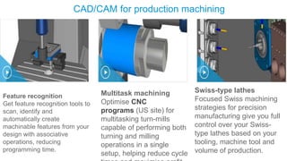 CAD/CAM for production machining
Feature recognition
Get feature recognition tools to
scan, identify and
automatically create
machinable features from your
design with associative
operations, reducing
programming time.
Multitask machining
Optimise CNC
programs (US site) for
multitasking turn-mills
capable of performing both
turning and milling
operations in a single
setup, helping reduce cycle
Swiss-type lathes
Focused Swiss machining
strategies for precision
manufacturing give you full
control over your Swiss-
type lathes based on your
tooling, machine tool and
volume of production.
 