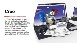 Creo
• Creo CAD software is one of
the market leaders in product
design, developed by Parametric
Technology Corporation more
than 30 years ago. It integrates
many functionalities such as
thermal, structural, motion,
parametric and freestyle surface
generation and direct modeling.
 