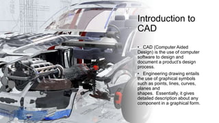 Introduction to
CAD
• CAD (Computer Aided
Design) is the use of computer
software to design and
document a product’s design
process.
• Engineering drawing entails
the use of graphical symbols
such as points, lines, curves,
planes and
shapes. Essentially, it gives
detailed description about any
component in a graphical form.
 