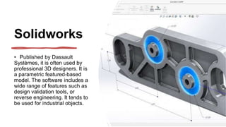 Solidworks
• Published by Dassault
Systèmes, it is often used by
professional 3D designers. It is
a parametric featured-based
model. The software includes a
wide range of features such as
design validation tools, or
reverse engineering. It tends to
be used for industrial objects.
 