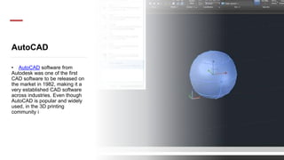 AutoCAD
• AutoCAD software from
Autodesk was one of the first
CAD software to be released on
the market in 1982, making it a
very established CAD software
across industries. Even though
AutoCAD is popular and widely
used, in the 3D printing
community i
 