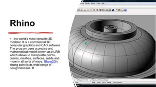 Rhino
• the world’s most versatile 3D-
modeler. It is a commercial 3D
computer graphics and CAD software.
The program uses a precise and
mathematical model known as NURB
which allows to manipulate points,
curves, meshes, surfaces, solids and
more in all sorts of ways. Rhino3D’s
strong point is its wide range of
design features. It
 