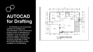 AUTOCAD
for Drafting
• AUTOCAD is one of the basic
software for drafting and
documentation of the construction
projects which is developed by
Autodesk. One can notice this
software usage in almost all
structural design consultancies
and firms especially in India.
AUTOCAD 3D version is also
available for 3D Modelling.
 