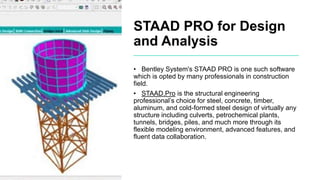 STAAD PRO for Design
and Analysis
• Bentley System's STAAD PRO is one such software
which is opted by many professionals in construction
field.
• STAAD.Pro is the structural engineering
professional’s choice for steel, concrete, timber,
aluminum, and cold-formed steel design of virtually any
structure including culverts, petrochemical plants,
tunnels, bridges, piles, and much more through its
flexible modeling environment, advanced features, and
fluent data collaboration.
 
