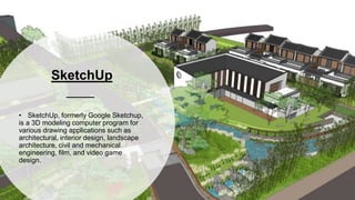 SketchUp
• SketchUp, formerly Google Sketchup,
is a 3D modeling computer program for
various drawing applications such as
architectural, interior design, landscape
architecture, civil and mechanical
engineering, film, and video game
design.
 