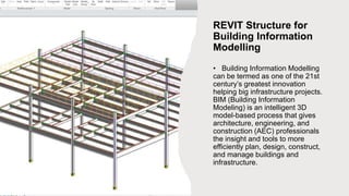 REVIT Structure for
Building Information
Modelling
• Building Information Modelling
can be termed as one of the 21st
century’s greatest innovation
helping big infrastructure projects.
BIM (Building Information
Modeling) is an intelligent 3D
model-based process that gives
architecture, engineering, and
construction (AEC) professionals
the insight and tools to more
efficiently plan, design, construct,
and manage buildings and
infrastructure.
 