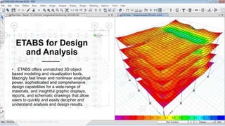 ETABS for Design
and Analysis
• ETABS offers unmatched 3D object
based modeling and visualization tools,
blazingly fast linear and nonlinear analytical
power, sophisticated and comprehensive
design capabilities for a wide-range of
materials, and insightful graphic displays,
reports, and schematic drawings that allow
users to quickly and easily decipher and
understand analysis and design results.
 