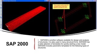 SAP 2000
• SAP2000 is another software available for design and analysis
of structures. It is also used in many structural firms. SAP2000 has
a wide selection of templates for quickly starting a new model.
SAP2000 includes parametric templates for the following types of
structures:
 