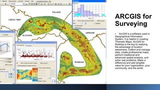 ARCGIS for
Surveying
• ArcGIS is a software used in
Geographical Information
System. It is helpful in creating
Thematic Maps. ArcGIS for
Desktop is the key to realizing
the advantage of location
awareness. Collect and manage
data, create professional maps,
perform traditional and
advanced spatial analysis, and
solve real problems. Make a
difference and add tangible
value for your organization, your
community, and the world.
 
