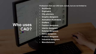 Who uses
CAD?
Professions that use CAD tools include, but are not limited to:
• Architects
• Engineers
• City planners
• Graphic designers
• Animation illustrators
• Drafters
• Fashion designers
• Interior designers
• Exterior designers
• Game designers
• Product designers
• Industrial designers
• Manufacturers
 