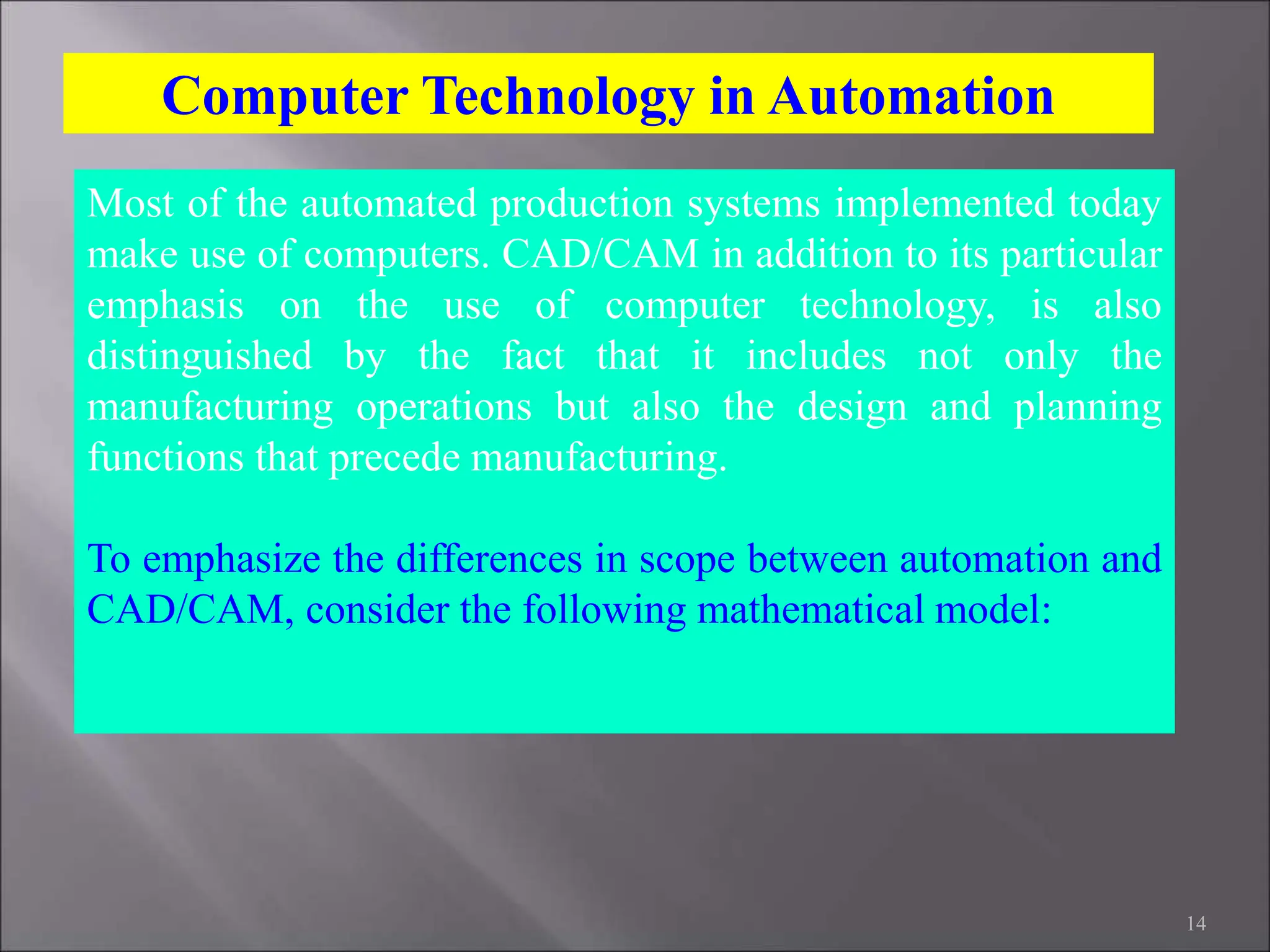 14
Most of the automated production systems implemented today
make use of computers. CAD/CAM in addition to its particular
emphasis on the use of computer technology, is also
distinguished by the fact that it includes not only the
manufacturing operations but also the design and planning
functions that precede manufacturing.
To emphasize the differences in scope between automation and
CAD/CAM, consider the following mathematical model:
Computer Technology in Automation
 
