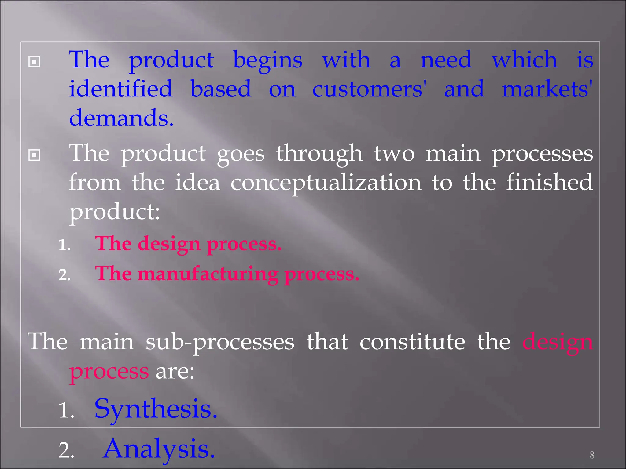  The product begins with a need which is
identified based on customers' and markets'
demands.
 The product goes through two main processes
from the idea conceptualization to the finished
product:
1. The design process.
2. The manufacturing process.
The main sub-processes that constitute the design
process are:
1. Synthesis.
2. Analysis. 8
 
