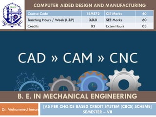 COMPUTER AIDED DESIGN AND MANUFACTURING
Course Code 18ME72 CIE Marks 40
Teaching Hours / Week (L:T:P) 3:0:0 SEE Marks 60
Credits 03 Exam Hours 03
[AS PER CHOICE BASED CREDIT SYSTEM (CBCS) SCHEME]
SEMESTER – VII
Dr. Mohammed Imran
B. E. IN MECHANICAL ENGINEERING
 