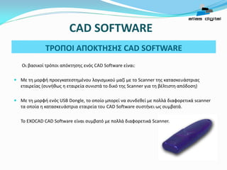 Οι βασικοί τρόποι απόκτησης ενός CAD Software είναι: 
Με τη μορφή προεγκατεστημένου λογισμικού μαζί με το Scanner της κατασκευάστριας εταιρείας (συνήθως η εταιρεία συνιστά το δικό της Scanner για τη βέλτιστη απόδοση) 
Με τη μορφή ενός USB Dongle, το οποίο μπορεί να συνδεθεί με πολλά διαφορετικά scanner τα οποία η κατασκευάστρια εταιρεία του CAD Software συστήνει ως συμβατά. 
Το EXOCAD CAD Software είναι συμβατό με πολλά διαφορετικά Scanner. 
ΤΡΟΠΟΙ ΑΠΟΚΤΗΣΗΣ CAD SOFTWARE 
CAD SOFTWARE  
