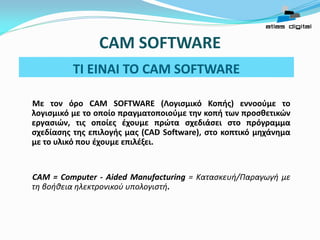 TI EINAI TO CAM SOFTWARE
Με τον όρο CAM SOFTWARE (Λογισμικό Κοπής) εννοούμε το
λογισμικό με το οποίο πραγματοποιούμε την κοπή των προσθετικών
εργασιών, τις οποίες έχουμε πρώτα σχεδιάσει στο πρόγραμμα
σχεδίασης της επιλογής μας (CAD Software), στο κοπτικό μηχάνημα
με το υλικό που έχουμε επιλέξει.
CΑΜ = Computer - Aided Manufacturing = Κατασκευή/Παραγωγή με
τη βοήθεια ηλεκτρονικού υπολογιστή.
CAM SOFTWARE
 