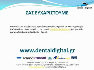 ΣΑΣ ΕΥΧΑΡΙΣΤΟΥΜΕ
Μαρίνου Αντύπα 14, 174 55 Άλιμος, τηλ. 210-9845771
Λεωφ. 28ης Οκτωβρίου 142, 561 21, Αμπελόκηποι – Θεσσαλονίκη, τηλ. 2310-672942
www.dentaldigital.gr, email: info@dentaldigital.gr
Μπορείτε να υποβάλλετε ερωτήσεις-απορίες σχετικά με την τεχνολογία
CAD/CAM για οδοντοτεχνίτες, στο email info@dentaldigital.gr ή στη σελίδα
μας στο facebook: Atlas Digital- Dental.
www.dentaldigital.gr
 