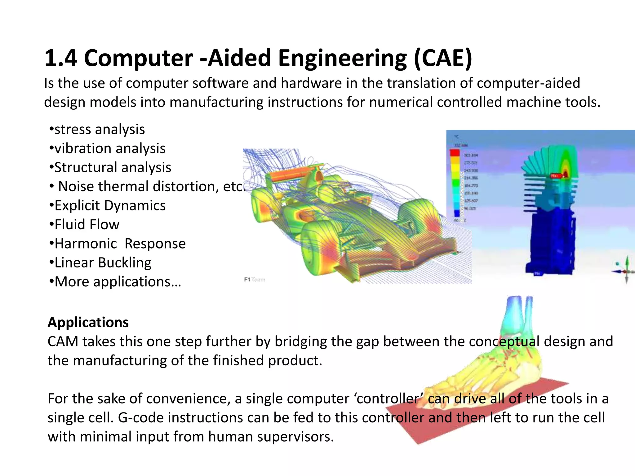 1.4 Computer -Aided Engineering (CAE)
Is the use of computer software and hardware in the translation of computer-aided
design models into manufacturing instructions for numerical controlled machine tools.
Applications
CAM takes this one step further by bridging the gap between the conceptual design and
the manufacturing of the finished product.
For the sake of convenience, a single computer ‘controller’ can drive all of the tools in a
single cell. G-code instructions can be fed to this controller and then left to run the cell
with minimal input from human supervisors.
•stress analysis
•vibration analysis
•Structural analysis
• Noise thermal distortion, etc.
•Explicit Dynamics
•Fluid Flow
•Harmonic Response
•Linear Buckling
•More applications…
 