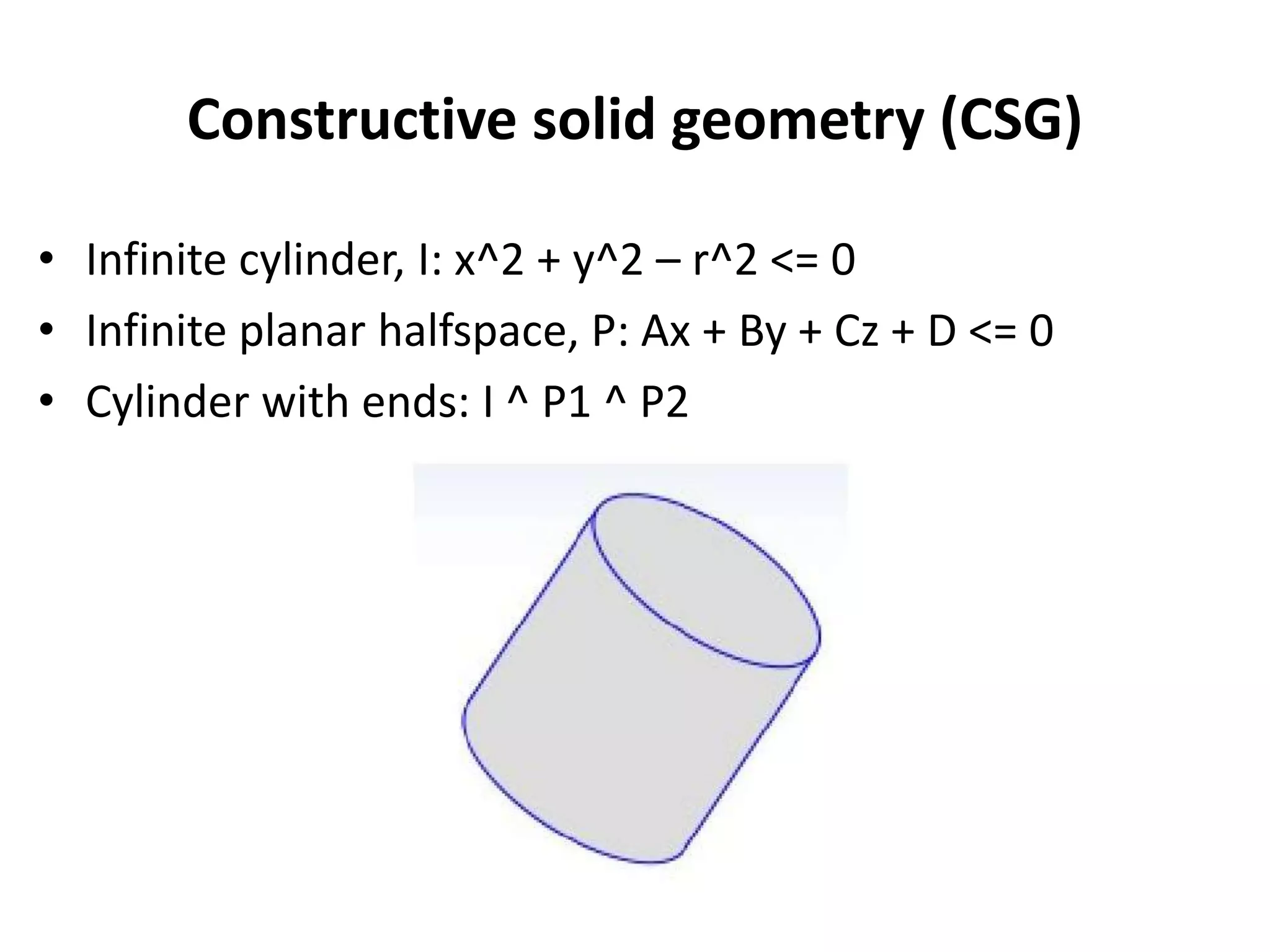 Constructive solid geometry (CSG)
• Infinite cylinder, I: x^2 + y^2 – r^2 <= 0
• Infinite planar halfspace, P: Ax + By + Cz + D <= 0
• Cylinder with ends: I ^ P1 ^ P2
 