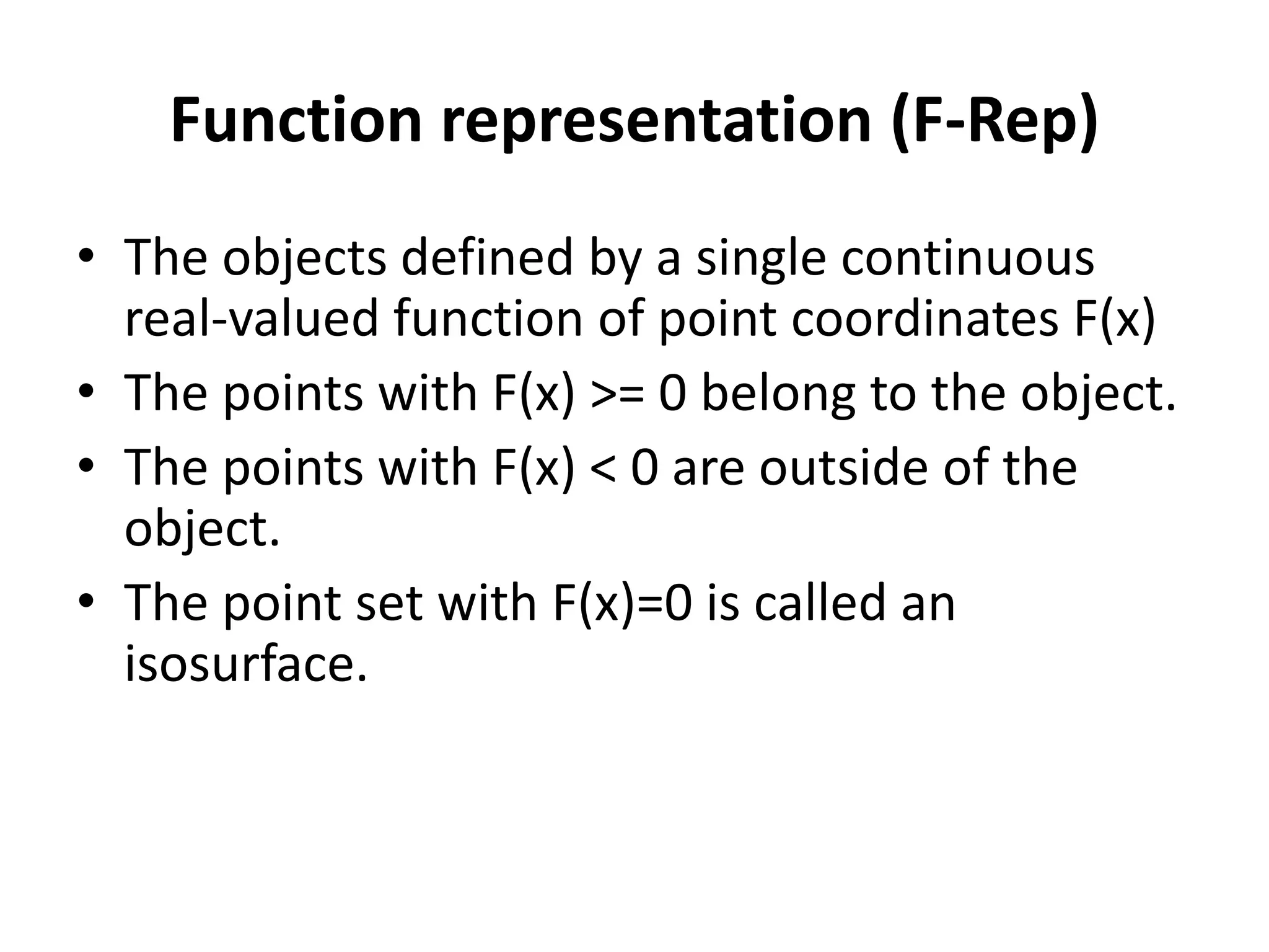 Function representation (F-Rep)
• The objects defined by a single continuous
real-valued function of point coordinates F(x)
• The points with F(x) >= 0 belong to the object.
• The points with F(x) < 0 are outside of the
object.
• The point set with F(x)=0 is called an
isosurface.
 