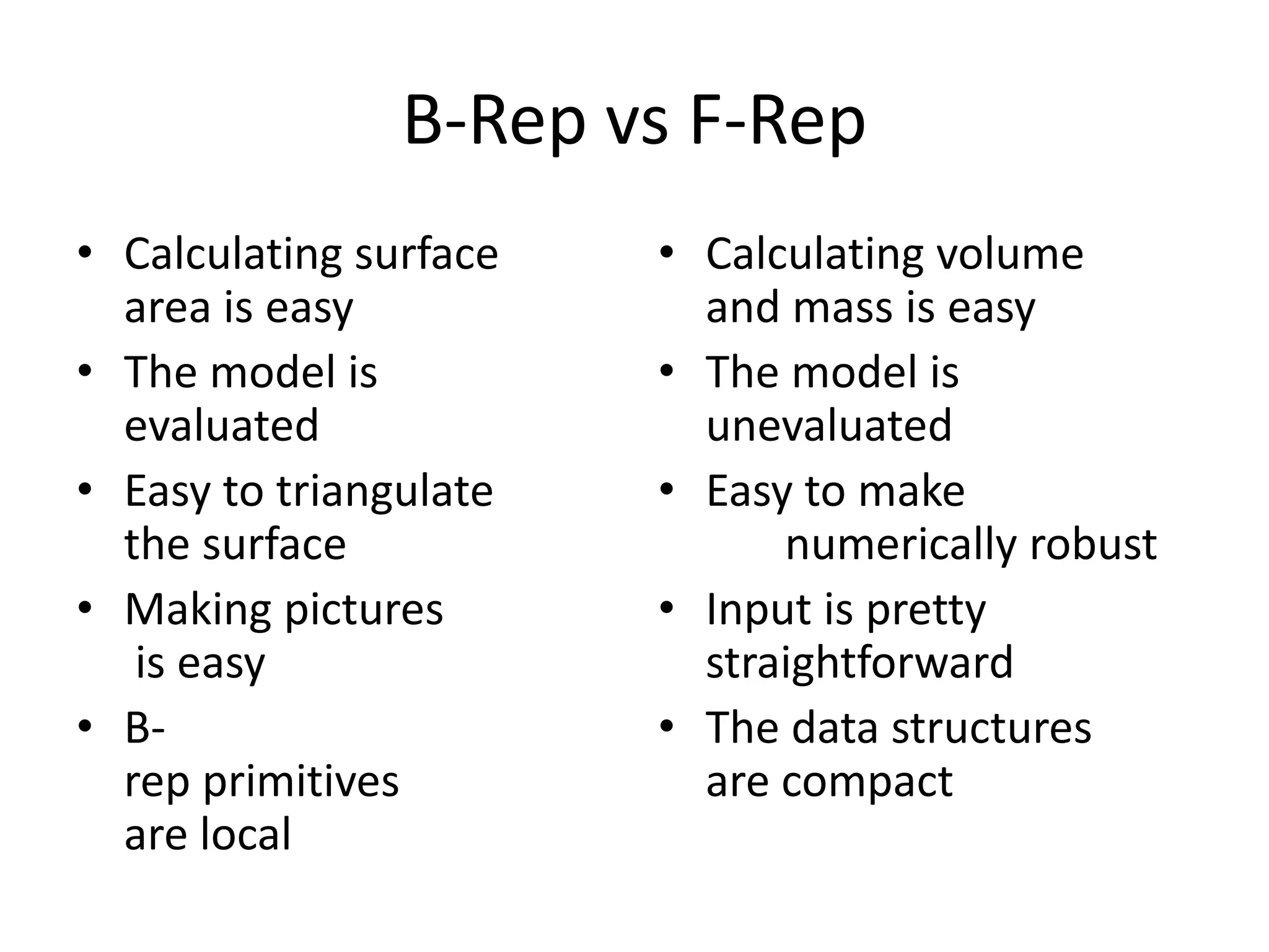B-Rep vs F-Rep
• Calculating surface
area is easy
• The model is
evaluated
• Easy to triangulate
the surface
• Making pictures
is easy
• B-
rep primitives
are local
• Calculating volume
and mass is easy
• The model is
unevaluated
• Easy to make
numerically robust
• Input is pretty
straightforward
• The data structures
are compact
 